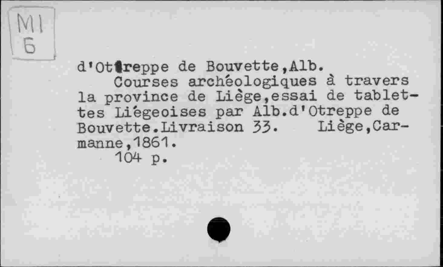 ﻿Ml '
d’Ottreppe de Bouvette,Alb.
Courses archéologiques à travers la province de Liège,essai de tablet tes Liégeoises par Alb.d’Otreppe de Bouvette.Livraison 33» Liège,Car-manne ,1861.
104 p.